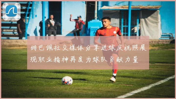 姆巴佩社交媒体分享进球庆祝照展现职业精神再度为球队贡献力量