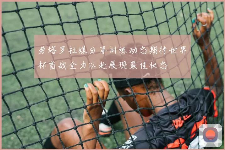 劳塔罗社媒分享训练动态期待世界杯首战全力以赴展现最佳状态
