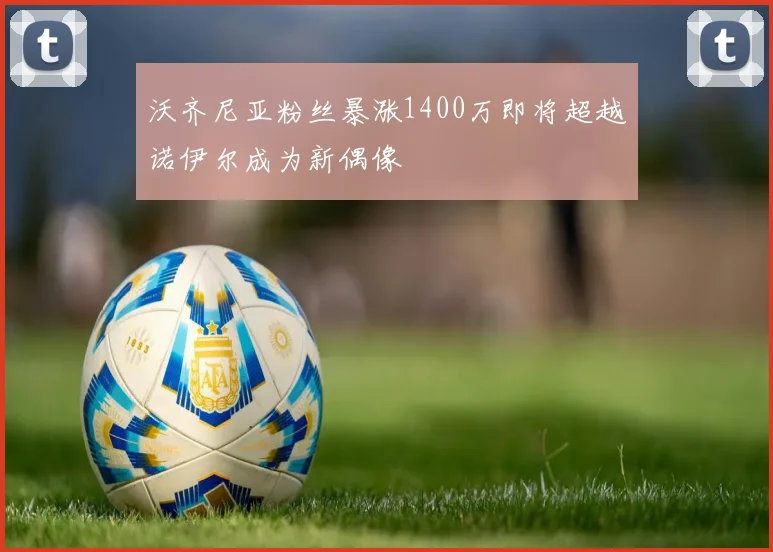 沃齐尼亚粉丝暴涨1400万即将超越诺伊尔成为新偶像
