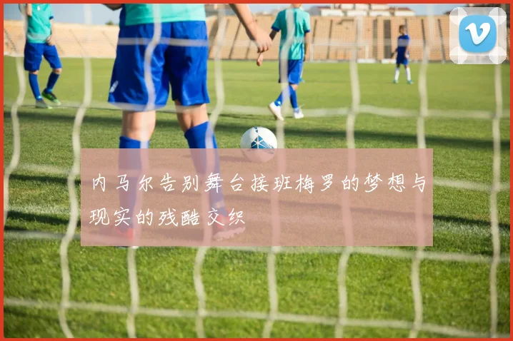 内马尔告别舞台接班梅罗的梦想与现实的残酷交织