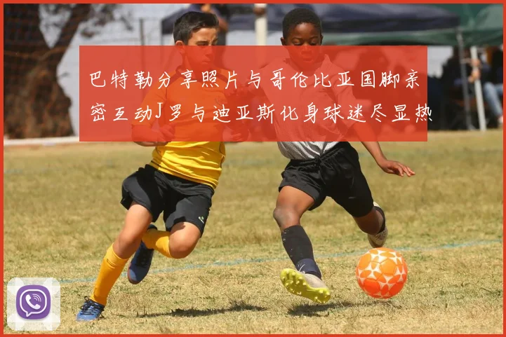 巴特勒分享照片与哥伦比亚国脚亲密互动J罗与迪亚斯化身球迷尽显热情