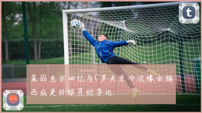 莱因克尔回忆与C罗关系冷淡缘由梅西成更好球员的争论