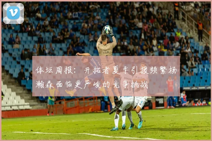 体坛周报：开拓者夏季引援频繁杨瀚森面临更严峻的竞争挑战