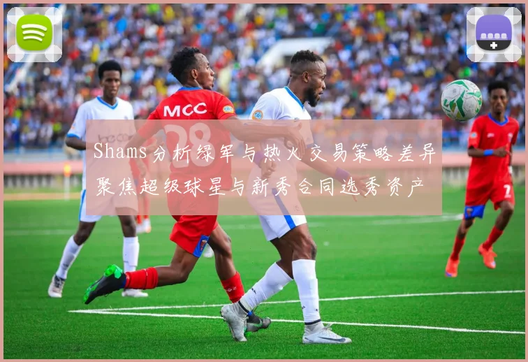 Shams分析绿军与热火交易策略差异聚焦超级球星与新秀合同选秀资产