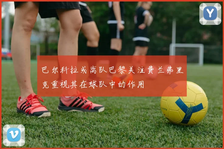 巴尔科拉或离队巴黎关注费兰弗里克重视其在球队中的作用