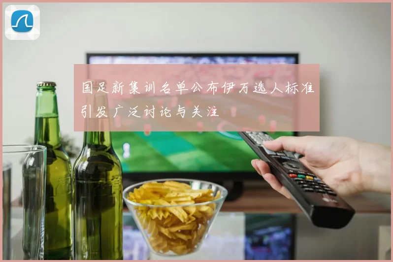 国足新集训名单公布伊万选人标准引发广泛讨论与关注