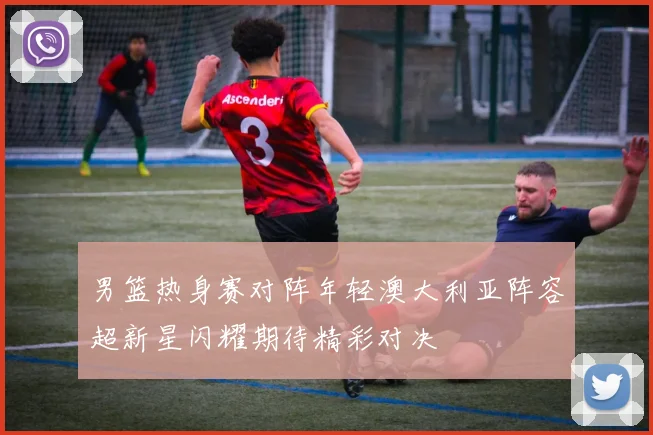 男篮热身赛对阵年轻澳大利亚阵容超新星闪耀期待精彩对决