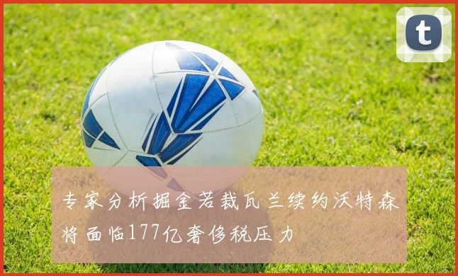 专家分析掘金若裁瓦兰续约沃特森将面临177亿奢侈税压力