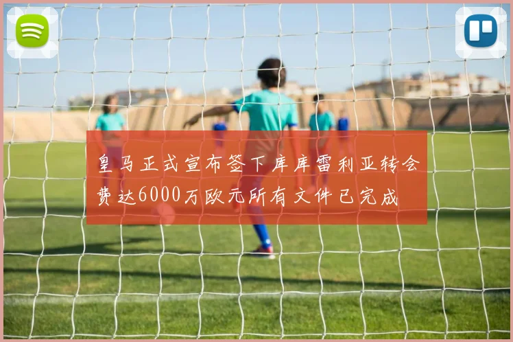 皇马正式宣布签下库库雷利亚转会费达6000万欧元所有文件已完成