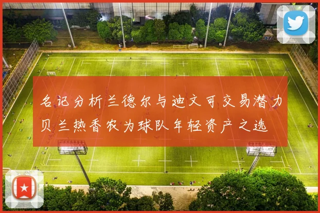 名记分析兰德尔与迪文可交易潜力贝兰热香农为球队年轻资产之选
