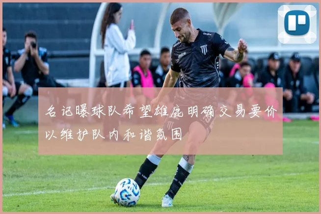名记曝球队希望雄鹿明确交易要价以维护队内和谐氛围