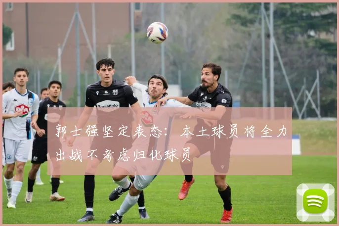郭士强坚定表态：本土球员将全力出战不考虑归化球员
