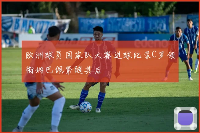 欧洲球员国家队大赛进球纪录C罗领衔姆巴佩紧随其后